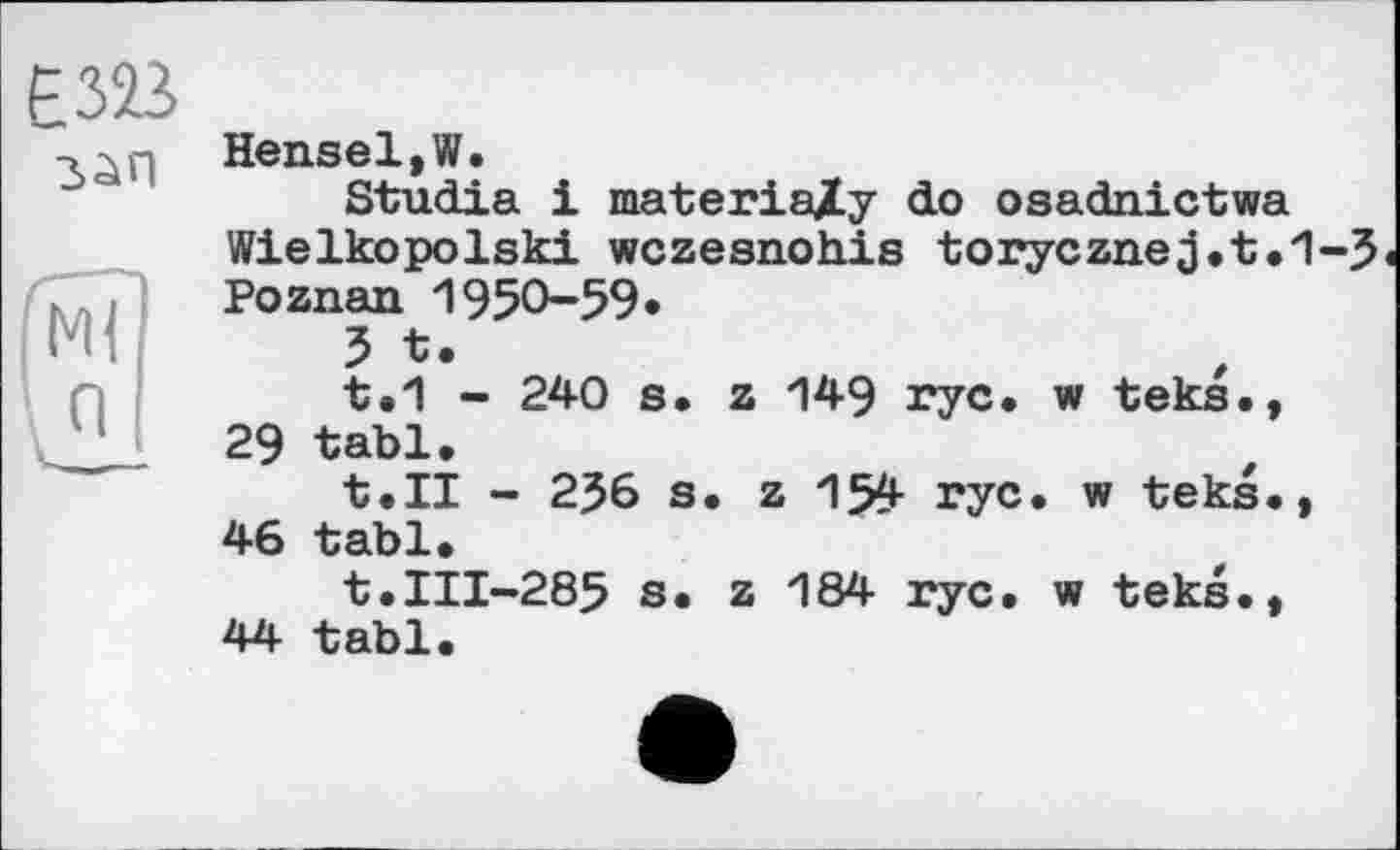 ﻿Е323 зап
Я
Hensel,W.
Studie і materiaXy do osadnictwa Wielkopolski wczesnohis torycznej.t.1-3 Poznan 1950-59*
5 t.
t.1 - 240 s. z 149 rye* w teks., 29 tabl.
t.II - 2J6 s. z 154 rye. w teks., 46 tabl.
t.III-285 s. z 184 rye. w teks., 44 tabl.